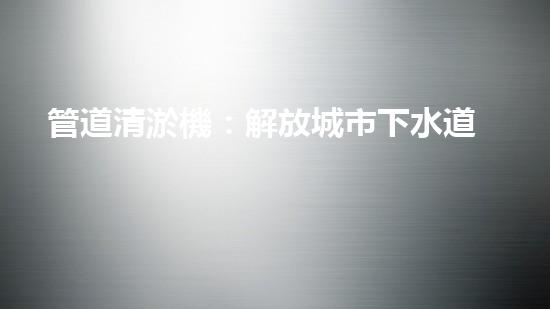 管道清淤機：解放城市下水道的超級英雄！